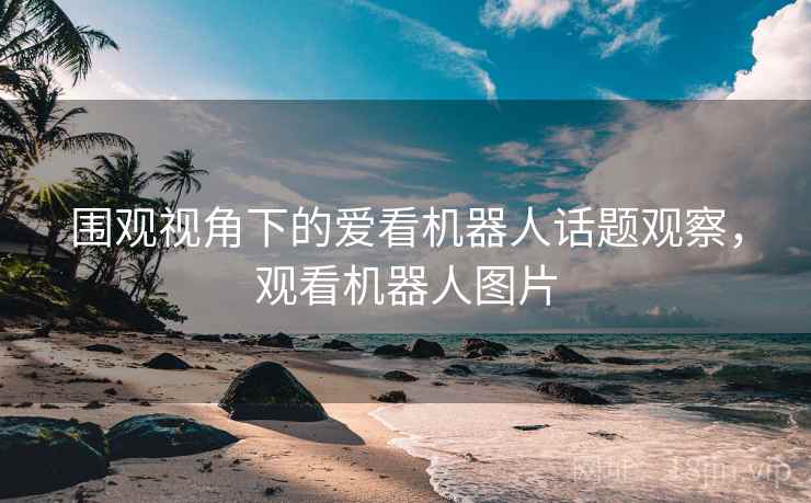 围观视角下的爱看机器人话题观察,观看机器人图片 围观视角下的爱看机器人话题观察,观看机器人图片