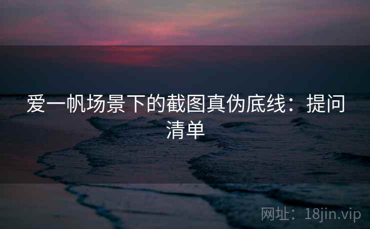 爱一帆场景下的截图真伪底线:提问清单 爱一帆场景下的截图真伪底线:提问清单
