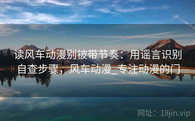 读风车动漫别被带节奏：用谣言识别自查步骤，风车动漫_专注动漫的门