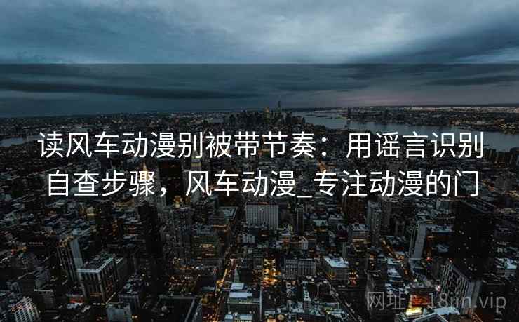 读风车动漫别被带节奏：用谣言识别自查步骤，风车动漫_专注动漫的门