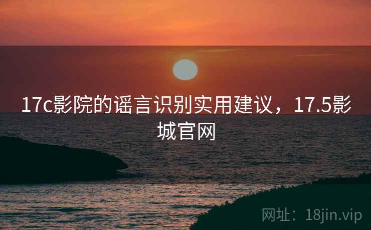 17c影院的谣言识别实用建议，17.5影城官网