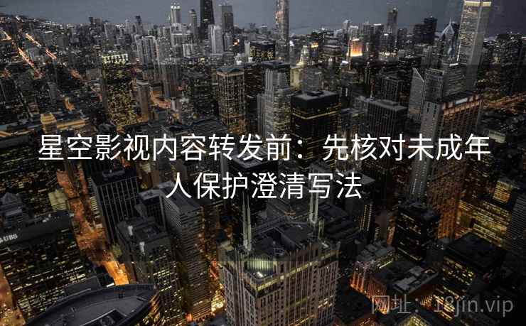 星空影视内容转发前:先核对未成年人保护澄清写法 星空影视内容转发前:先核对未成年人保护澄清写法