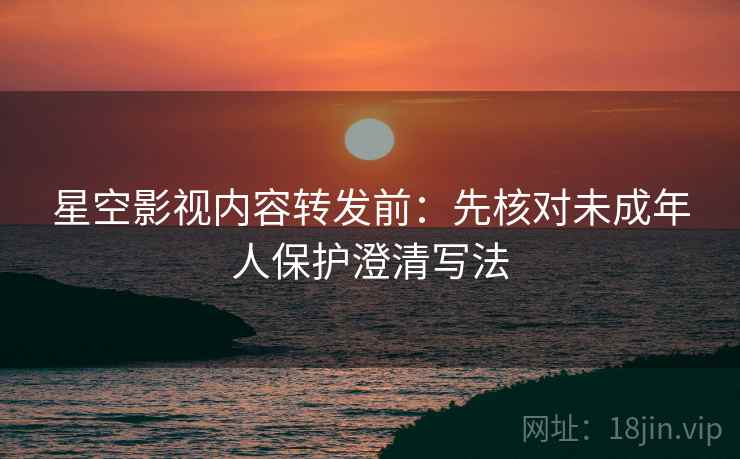 星空影视内容转发前:先核对未成年人保护澄清写法 星空影视内容转发前:先核对未成年人保护澄清写法