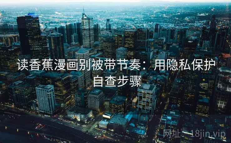 读香蕉漫画别被带节奏:用隐私保护自查步骤 读香蕉漫画别被带节奏:用隐私保护自查步骤