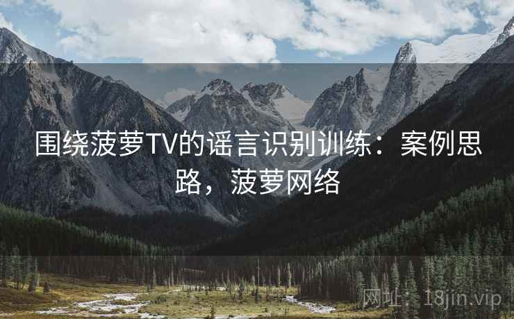 围绕菠萝TV的谣言识别训练：案例思路，菠萝网络