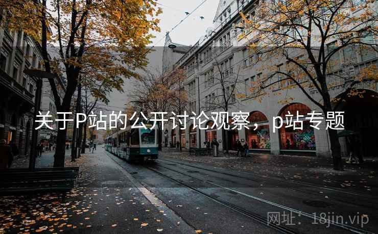 关于P站的公开讨论观察,p站专题 关于P站的公开讨论观察,p站专题