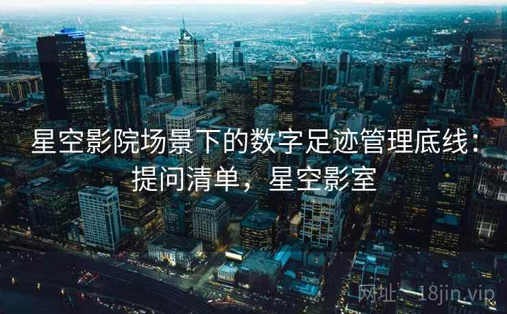 星空影院场景下的数字足迹管理底线:提问清单,星空影室 星空影院场景下的数字足迹管理底线:提问清单,星空影室