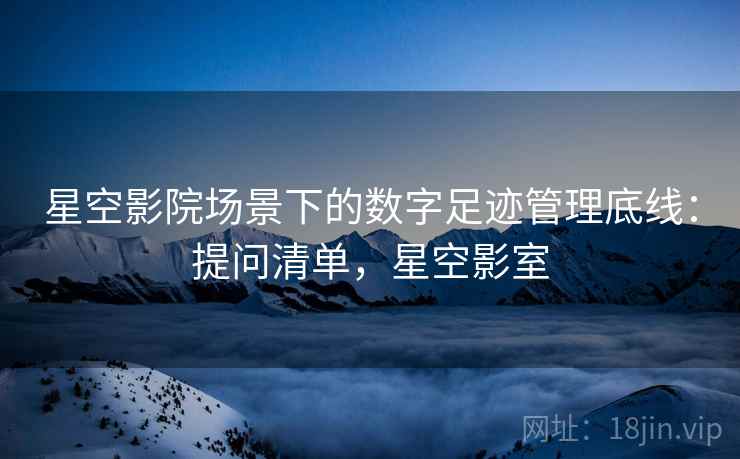 星空影院场景下的数字足迹管理底线:提问清单,星空影室 星空影院场景下的数字足迹管理底线:提问清单,星空影室