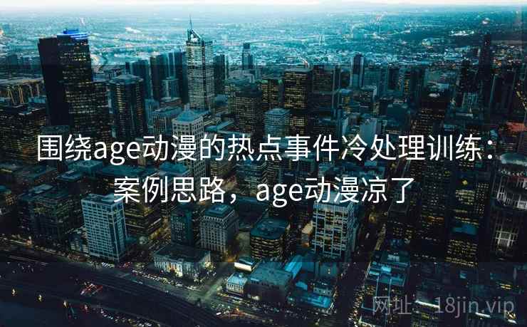 围绕age动漫的热点事件冷处理训练：案例思路，age动漫凉了